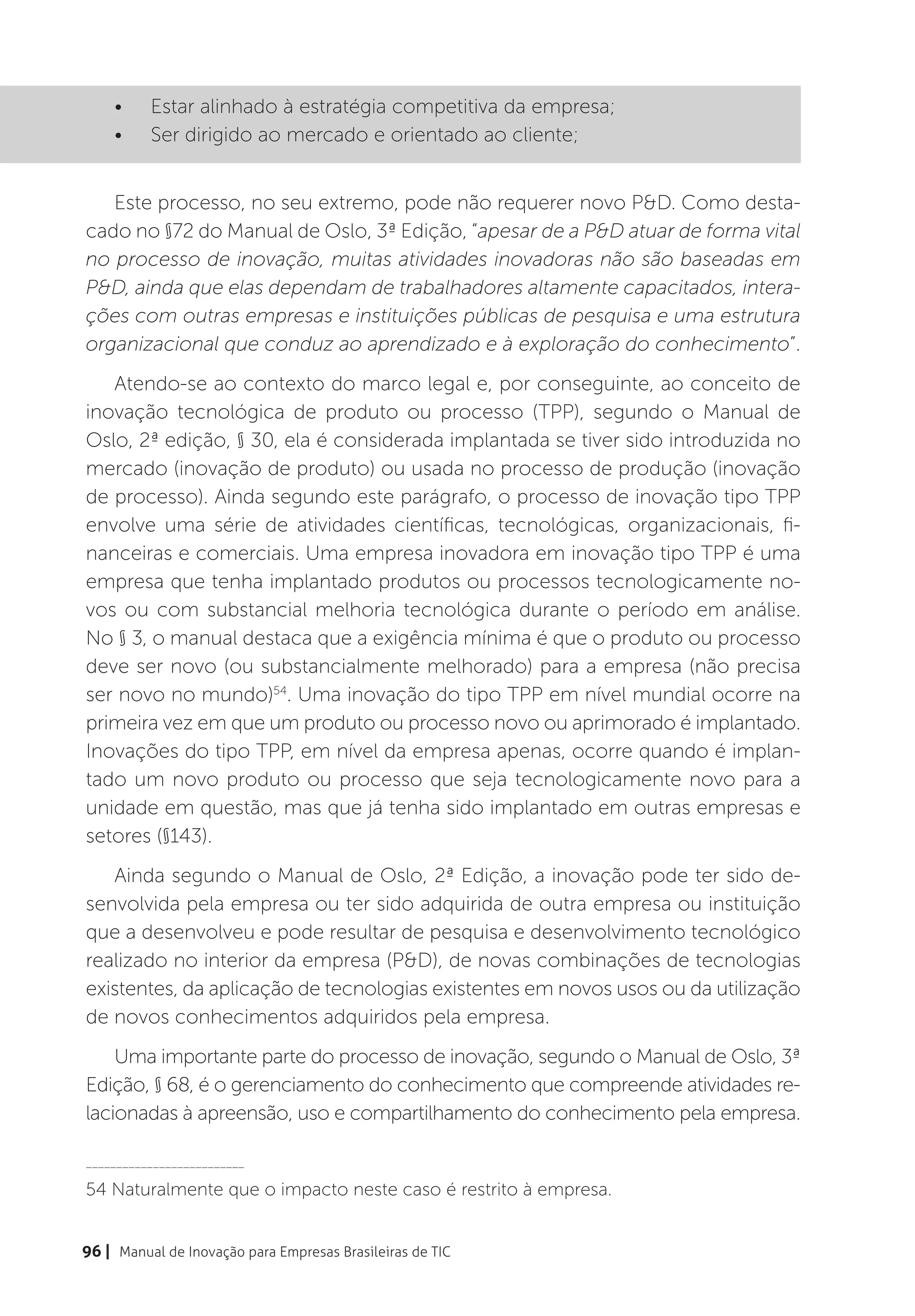 •	    Estar alinhado à estratégia competitiva da empresa;
    •	    Ser dirigido ao mercado e orientado ao cliente;


   Este processo, no seu extremo, pode não requerer novo P&D. Como desta-
cado no §72 do Manual de Oslo, 3ª Edição, “apesar de a P&D atuar de forma vital
no processo de inovação, muitas atividades inovadoras não são baseadas em
P&D, ainda que elas dependam de trabalhadores altamente capacitados, intera-
ções com outras empresas e instituições públicas de pesquisa e uma estrutura
organizacional que conduz ao aprendizado e à exploração do conhecimento”.
   Atendo-se ao contexto do marco legal e, por conseguinte, ao conceito de
inovação tecnológica de produto ou processo (TPP), segundo o Manual de
Oslo, 2ª edição, § 30, ela é considerada implantada se tiver sido introduzida no
mercado (inovação de produto) ou usada no processo de produção (inovação
de processo). Ainda segundo este parágrafo, o processo de inovação tipo TPP
envolve uma série de atividades científicas, tecnológicas, organizacionais, fi-
nanceiras e comerciais. Uma empresa inovadora em inovação tipo TPP é uma
empresa que tenha implantado produtos ou processos tecnologicamente no-
vos ou com substancial melhoria tecnológica durante o período em análise.
No § 3, o manual destaca que a exigência mínima é que o produto ou processo
deve ser novo (ou substancialmente melhorado) para a empresa (não precisa
ser novo no mundo)54. Uma inovação do tipo TPP em nível mundial ocorre na
primeira vez em que um produto ou processo novo ou aprimorado é implantado.
Inovações do tipo TPP, em nível da empresa apenas, ocorre quando é implan-
tado um novo produto ou processo que seja tecnologicamente novo para a
unidade em questão, mas que já tenha sido implantado em outras empresas e
setores (§143).
   Ainda segundo o Manual de Oslo, 2ª Edição, a inovação pode ter sido de-
senvolvida pela empresa ou ter sido adquirida de outra empresa ou instituição
que a desenvolveu e pode resultar de pesquisa e desenvolvimento tecnológico
realizado no interior da empresa (P&D), de novas combinações de tecnologias
existentes, da aplicação de tecnologias existentes em novos usos ou da utilização
de novos conhecimentos adquiridos pela empresa.
    Uma importante parte do processo de inovação, segundo o Manual de Oslo, 3ª
Edição, § 68, é o gerenciamento do conhecimento que compreende atividades re-
lacionadas à apreensão, uso e compartilhamento do conhecimento pela empresa.

__________________________

54 Naturalmente que o impacto neste caso é restrito à empresa.


96 | Manual de Inovação para Empresas Brasileiras de TIC
 