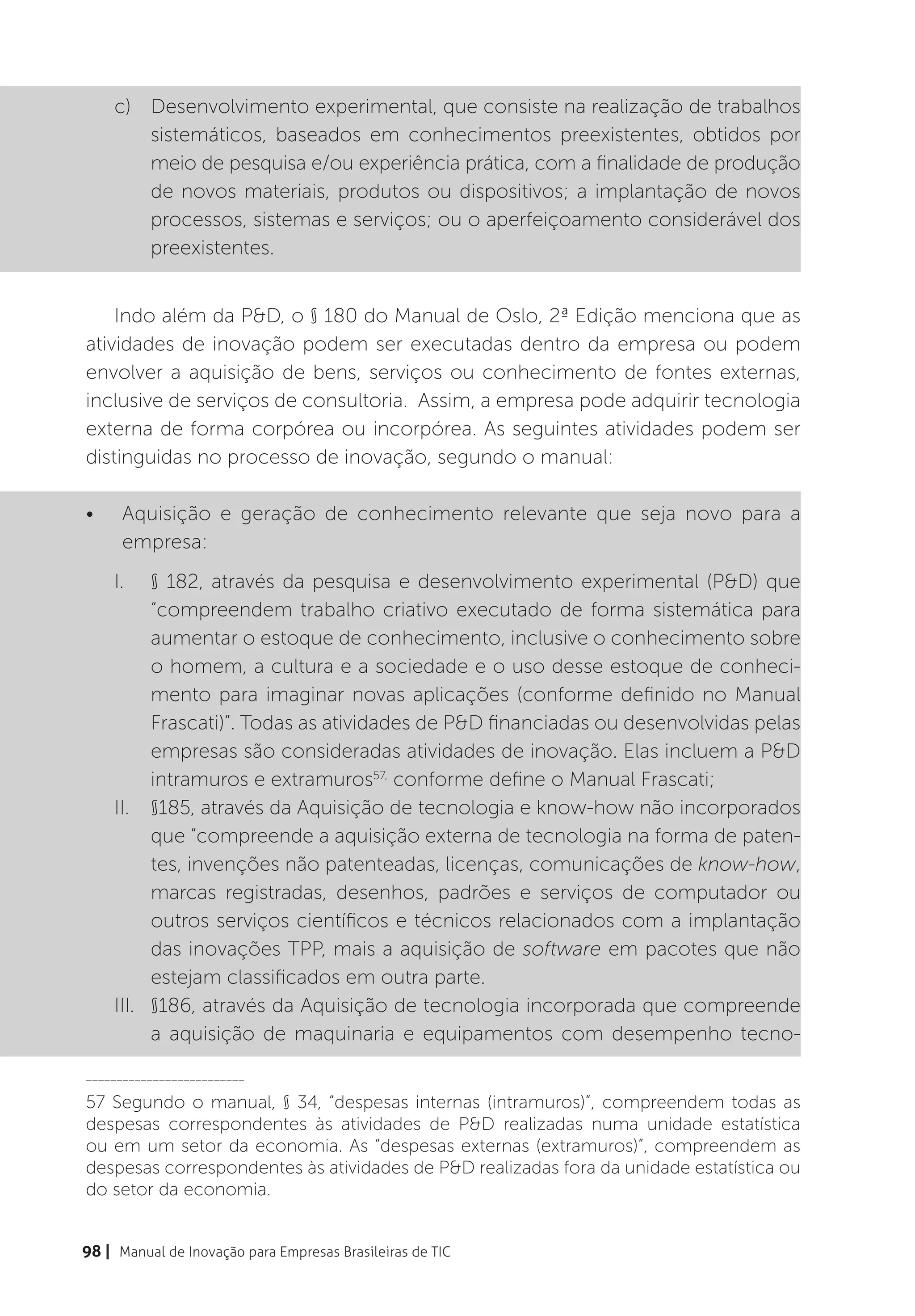 c)	 Desenvolvimento experimental, que consiste na realização de trabalhos
         sistemáticos, baseados em conhecimentos preexistentes, obtidos por
         meio de pesquisa e/ou experiência prática, com a finalidade de produção
         de novos materiais, produtos ou dispositivos; a implantação de novos
         processos, sistemas e serviços; ou o aperfeiçoamento considerável dos
         preexistentes.


    Indo além da P&D, o § 180 do Manual de Oslo, 2ª Edição menciona que as
atividades de inovação podem ser executadas dentro da empresa ou podem
envolver a aquisição de bens, serviços ou conhecimento de fontes externas,
inclusive de serviços de consultoria. Assim, a empresa pode adquirir tecnologia
externa de forma corpórea ou incorpórea. As seguintes atividades podem ser
distinguidas no processo de inovação, segundo o manual:

•	    Aquisição e geração de conhecimento relevante que seja novo para a
      empresa:
     I.	 § 182, através da pesquisa e desenvolvimento experimental (P&D) que
           “compreendem trabalho criativo executado de forma sistemática para
           aumentar o estoque de conhecimento, inclusive o conhecimento sobre
           o homem, a cultura e a sociedade e o uso desse estoque de conheci-
           mento para imaginar novas aplicações (conforme definido no Manual
           Frascati)”. Todas as atividades de P&D financiadas ou desenvolvidas pelas
           empresas são consideradas atividades de inovação. Elas incluem a P&D
           intramuros e extramuros57, conforme define o Manual Frascati;
     II.	 §185, através da Aquisição de tecnologia e know-how não incorporados
           que “compreende a aquisição externa de tecnologia na forma de paten-
           tes, invenções não patenteadas, licenças, comunicações de know-how,
           marcas registradas, desenhos, padrões e serviços de computador ou
           outros serviços científicos e técnicos relacionados com a implantação
           das inovações TPP, mais a aquisição de software em pacotes que não
           estejam classificados em outra parte.
     III.	 §186, através da Aquisição de tecnologia incorporada que compreende
           a aquisição de maquinaria e equipamentos com desempenho tecno-
__________________________

57 Segundo o manual, § 34, “despesas internas (intramuros)”, compreendem todas as
despesas correspondentes às atividades de P&D realizadas numa unidade estatística
ou em um setor da economia. As “despesas externas (extramuros)”, compreendem as
despesas correspondentes às atividades de P&D realizadas fora da unidade estatística ou
do setor da economia.


98 | Manual de Inovação para Empresas Brasileiras de TIC
 