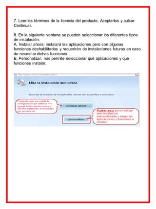 7. Leer los términos de la licencia del producto, Aceptarlos y pulsar
Continuar.
8. En la siguiente ventana se pueden seleccionar los diferentes tipos
de instalación:
A. Instalar ahora: instalará las aplicaciones pero con algunas
funciones deshabilitadas y requerirán de instalaciones futuras en caso
de necesitar dichas funciones.
B. Personalizar: nos permite seleccionar qué aplicaciones y qué
funciones instalar.
 
