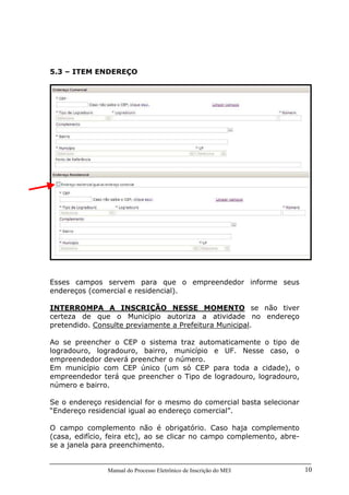 Manual do Processo Eletrônico de Inscrição do MEI 10
5.3 – ITEM ENDEREÇO
Esses campos servem para que o empreendedor informe seus
endereços (comercial e residencial).
INTERROMPA A INSCRIÇÃO NESSE MOMENTO se não tiver
certeza de que o Município autoriza a atividade no endereço
pretendido. Consulte previamente a Prefeitura Municipal.
Ao se preencher o CEP o sistema traz automaticamente o tipo de
logradouro, logradouro, bairro, município e UF. Nesse caso, o
empreendedor deverá preencher o número.
Em município com CEP único (um só CEP para toda a cidade), o
empreendedor terá que preencher o Tipo de logradouro, logradouro,
número e bairro.
Se o endereço residencial for o mesmo do comercial basta selecionar
“Endereço residencial igual ao endereço comercial”.
O campo complemento não é obrigatório. Caso haja complemento
(casa, edifício, feira etc), ao se clicar no campo complemento, abre-
se a janela para preenchimento.
 