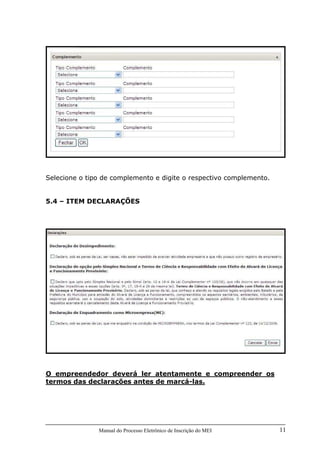 Manual do Processo Eletrônico de Inscrição do MEI 11
Selecione o tipo de complemento e digite o respectivo complemento.
5.4 – ITEM DECLARAÇÕES
O empreendedor deverá ler atentamente e compreender os
termos das declarações antes de marcá-las.
 