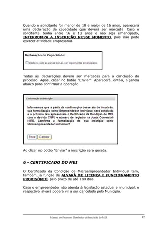 Manual do Processo Eletrônico de Inscrição do MEI 12
Quando o solicitante for menor de 18 e maior de 16 anos, aparecerá
uma declaração de capacidade que deverá ser marcada. Caso o
solicitante tenha entre 16 e 18 anos e não seja emancipado,
INTERROMPA A INSCRIÇÃO NESSE MOMENTO, pois não pode
exercer atividade empresarial.
Todas as declarações devem ser marcadas para a conclusão do
processo. Após, clicar no botão “Enviar”. Aparecerá, então, a janela
abaixo para confirmar a operação.
Ao clicar no botão “Enviar” a inscrição será gerada.
6 - CERTIFICADO DO MEI
O Certificado da Condição de Microempreendedor Individual tem,
também, a função de ALVARÁ DE LICENÇA E FUNCIONAMENTO
PROVISÓRIO, pelo prazo de até 180 dias.
Caso o empreendedor não atenda à legislação estadual e municipal, o
respectivo alvará poderá vir a ser cancelado pelo Município.
 