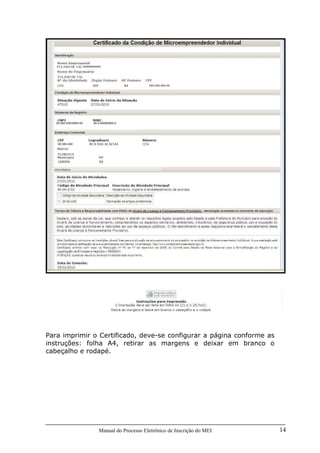Manual do Processo Eletrônico de Inscrição do MEI 14
Para imprimir o Certificado, deve-se configurar a página conforme as
instruções: folha A4, retirar as margens e deixar em branco o
cabeçalho e rodapé.
00.000.000/0000-00 00-0-00000000-0
00.000-000 RUA DAS ACÁCIAS 1234
FLORESTA
JARDIM RS
FULANO DE TAL 99999999999
FULANO DE TAL
1234 SSP RS 999.999.999-99
 