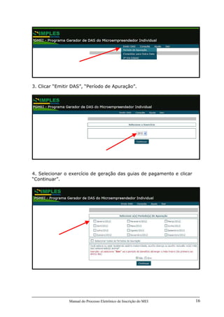 Manual do Processo Eletrônico de Inscrição do MEI 16
3. Clicar “Emitir DAS”, “Período de Apuração”.
4. Selecionar o exercício de geração das guias de pagamento e clicar
“Continuar”.
 