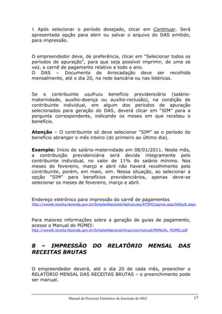 Manual do Processo Eletrônico de Inscrição do MEI 17
5. Após selecionar o período desejado, clicar em Continuar. Será
apresentada opção para abrir ou salvar o arquivo do DAS emitido,
para impressão.
O empreendedor deve, de preferência, clicar em “Selecionar todos os
períodos de apuração”, para que seja possível imprimir, de uma só
vez, o carnê de pagamento relativo a todo o ano.
O DAS – Documento de Arrecadação deve ser recolhido
mensalmente, até o dia 20, na rede bancária ou nas lotéricas.
Se o contribuinte usufruiu benefício previdenciário (salário-
maternidade, auxílio-doença ou auxílio-reclusão), na condição de
contribuinte individual, em algum dos períodos de apuração
selecionados para geração do DAS, deverá clicar em “SIM” para a
pergunta correspondente, indicando os meses em que recebeu o
benefício.
Atenção – O contribuinte só deve selecionar “SIM” se o período do
benefício abranger o mês inteiro (do primeiro ao último dia).
Exemplo: Início do salário-maternidade em 08/01/2011. Neste mês,
a contribuição previdenciária será devida integramente pelo
contribuinte individual, no valor de 11% do salário mínimo. Nos
meses de fevereiro, março e abril não haverá recolhimento pelo
contribuinte, porém, em maio, sim. Nessa situação, ao selecionar a
opção “SIM” para benefícios previdenciários, apenas deve-se
selecionar os meses de fevereiro, março e abril.
Endereço eletrônico para impressão do carnê de pagamentos
http://www8.receita.fazenda.gov.br/SimplesNacional/Aplicacoes/ATSPO/pgmei.app/Default.aspx
Para maiores informações sobre a geração de guias de pagamento,
acesse o Manual do PGMEI:
http://www8.receita.fazenda.gov.br/SimplesNacional/Arquivos/manual/MANUAL_PGMEI.pdf
8 – IMPRESSÃO DO RELATÓRIO MENSAL DAS
RECEITAS BRUTAS
O empreendedor deverá, até o dia 20 de cada mês, preencher o
RELATÓRIO MENSAL DAS RECEITAS BRUTAS – o preenchimento pode
ser manual.
 