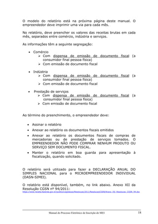 Manual do Processo Eletrônico de Inscrição do MEI 18
O modelo do relatório está na próxima página deste manual. O
empreendedor deve imprimir uma via para cada mês.
No relatório, deve preencher os valores das receitas brutas em cada
mês, separados entre comércio, indústria e serviços.
As informações têm a seguinte segregação:
• Comércio
Com dispensa de emissão de documento fiscal (a
consumidor final pessoa física)
Com emissão de documento fiscal
• Indústria
Com dispensa de emissão de documento fiscal (a
consumidor final pessoa física)
Com emissão de documento fiscal
• Prestação de serviços
Com dispensa de emissão de documento fiscal (a
consumidor final pessoa física)
Com emissão de documento fiscal
Ao término do preenchimento, o empreendedor deve:
• Assinar o relatório
• Anexar ao relatório os documentos fiscais emitidos
• Anexar ao relatório os documentos fiscais de compras de
mercadorias ou de prestação de serviços tomados. O
EMPREENDEDOR NÃO PODE COMPRAR NENHUM PRODUTO OU
SERVIÇO SEM DOCUMENTO FISCAL.
• Manter o relatório em boa guarda para apresentação à
fiscalização, quando solicitado.
O relatório será utilizado para fazer a DECLARAÇÃO ANUAL DO
SIMPLES NACIONAL para o MICROEMPREENDEDOR INDIVIDUAL
(DASN-SIMEI).
O relatório está disponível, também, no link abaixo. Anexo XII da
Resolução CGSN nº 94/2011:
https://www.receita.fazenda.gov.br/publico/Legislacao/Resolucao/2011/ResolucaoCGSN/Anexo_XII_Resolucao_CGSN_94.doc
 