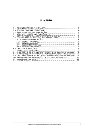 Manual do Processo Eletrônico de Inscrição do MEI 2
SUMÁRIO
1 – ORIENTAÇÕES PRELIMINARES............................................ 3
2 – PORTAL DO EMPREENDEDOR.............................................. 4
3 – TELA PARA INICIAR INSCRIÇÃO.......................................... 5
4 – TELA DE ACESSO PARA INSCRIÇÃO..................................... 5
5 – FORMULÁRIO DE PREENCHIMENTO DE DADOS...................... 8
5.1 – ITEM IDENTIFICAÇÃO................................................ 8
5.2 – ITEM ATIVIDADES..................................................... 9
5.3 – ITEM ENDEREÇO....................................................... 10
5.4 – ITEM DECLARAÇÕES.................................................. 11
6 – CERTIFICADO DO MEI........................................................ 12
7 – IMPRESSÃO DO CARNÊ...................................................... 15
8 – IMPRESSÃO DO RELATÓRIO MENSAL DAS RECEITAS BRUTAS. 17
9 – DECLARAÇÃO ANUAL DO MICROEMPREENDEDOR INDIVIDUAL 20
10- ROTEIRO PARA ALTERAÇÃO DE DADOS CADASTRAIS............ 21
11- ROTEIRO PARA BAIXA....................................................... 22
 