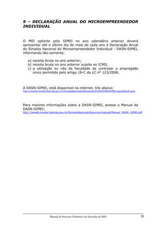 Manual do Processo Eletrônico de Inscrição do MEI 20
9 – DECLARAÇÃO ANUAL DO MICROEMPREENDEDOR
INDIVIDUAL
O MEI optante pelo SIMEI no ano calendário anterior deverá
apresentar até o último dia de maio de cada ano a Declaração Anual
do Simples Nacional do Microempreendedor Individual - DASN-SIMEI,
informando tão-somente:
a) receita bruta no ano anterior;
b) receita bruta no ano anterior sujeita ao ICMS;
c) a utilização ou não da faculdade de contratar o empregado
único permitido pelo artigo 18-C da LC nº 123/2006.
A DASN-SIMEI, está disponível na internet, link abaixo:
http://www8.receita.fazenda.gov.br/SimplesNacional/Aplicacoes/ATSPO/DASNSIMEI.app/Default.aspx
Para maiores informações sobre a DASN-SIMEI, acesse o Manual da
DASN-SIMEI:
http://www8.receita.fazenda.gov.br/SimplesNacional/Arquivos/manual/Manual_DASN_SIMEI.pdf
 