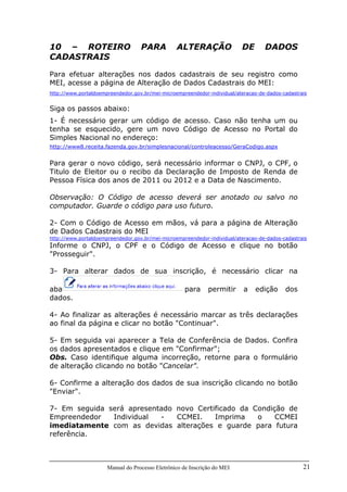 Manual do Processo Eletrônico de Inscrição do MEI 21
10 – ROTEIRO PARA ALTERAÇÃO DE DADOS
CADASTRAIS
Para efetuar alterações nos dados cadastrais de seu registro como
MEI, acesse a página de Alteração de Dados Cadastrais do MEI:
http://www.portaldoempreendedor.gov.br/mei-microempreendedor-individual/ateracao-de-dados-cadastrais
Siga os passos abaixo:
1- É necessário gerar um código de acesso. Caso não tenha um ou
tenha se esquecido, gere um novo Código de Acesso no Portal do
Simples Nacional no endereço:
http://www8.receita.fazenda.gov.br/simplesnacional/controleacesso/GeraCodigo.aspx
Para gerar o novo código, será necessário informar o CNPJ, o CPF, o
Titulo de Eleitor ou o recibo da Declaração de Imposto de Renda de
Pessoa Física dos anos de 2011 ou 2012 e a Data de Nascimento.
Observação: O Código de acesso deverá ser anotado ou salvo no
computador. Guarde o código para uso futuro.
2- Com o Código de Acesso em mãos, vá para a página de Alteração
de Dados Cadastrais do MEI
http://www.portaldoempreendedor.gov.br/mei-microempreendedor-individual/ateracao-de-dados-cadastrais
Informe o CNPJ, o CPF e o Código de Acesso e clique no botão
"Prosseguir".
3- Para alterar dados de sua inscrição, é necessário clicar na
aba para permitir a edição dos
dados.
4- Ao finalizar as alterações é necessário marcar as três declarações
ao final da página e clicar no botão "Continuar".
5- Em seguida vai aparecer a Tela de Conferência de Dados. Confira
os dados apresentados e clique em "Confirmar";
Obs. Caso identifique alguma incorreção, retorne para o formulário
de alteração clicando no botão "Cancelar".
6- Confirme a alteração dos dados de sua inscrição clicando no botão
"Enviar".
7- Em seguida será apresentado novo Certificado da Condição de
Empreendedor Individual - CCMEI. Imprima o CCMEI
imediatamente com as devidas alterações e guarde para futura
referência.
 