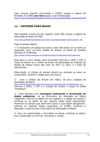 Manual do Processo Eletrônico de Inscrição do MEI 22
Caso precise imprimir novamente o CCMEI, acesse a página de
Emissão do CCMEI uma hora após a sua formalização:
http://www.portaldoempreendedor.gov.br/mei-microempreendedor-individual/ccmei
11 – ROTEIRO PARA BAIXA
Para solicitar a baixa de seu registro como MEI, acesse a página de
Solicitação de Baixa do MEI:
http://www.portaldoempreendedor.gov.br/mei-microempreendedor-individual/baixa_mei
Siga os passos abaixo:
1- É necessário um código de acesso. Caso não tenha um ou tenha se
esquecido, gere um novo Código de Acesso no Portal do Simples
Nacional no endereço:
http://www8.receita.fazenda.gov.br/simplesnacional/controleacesso/GeraCodigo.aspx
Para gerar o novo código, será necessário informar o CNPJ, o CPF, o
Titulo de Eleitor ou o recibo de titular da Declaração de Imposto de
Renda de Pessoa Física dos anos de 2011 ou 2012 e a Data de
Nascimento.
Observação: O Código de acesso deverá ser anotado ou salvo no
computador. Guarde o código para uso futuro.
2- Com o Código de Acesso em mãos, vá para a página de
Solicitação de Baixa
http://www.portaldoempreendedor.gov.br/mei-microempreendedor-individual/baixa_mei
Informe o CNPJ, o CPF e o Código de Acesso e clique no botão
"Prosseguir".
3 - Caso apareça uma mensagem solicitando a atualização de
dados cadastrais, vá ao formulário de Alteração de Dados
Cadastrais, informe os dados de seu registro e o código de acesso e
verifique se os dados do seu registro estão todos preenchidos.
Preencha os campos que estiverem vazios e que sejam obrigatórios.
Informe os mesmos dados constantes no CCMEI. Confirme a
alteração e retorne para o formulário de Solicitação de Baixa.
4- Uma vez apresentado o formulário de Baixa, verifique os dados,
leia a declaração e confirme, marcando o campo:
 