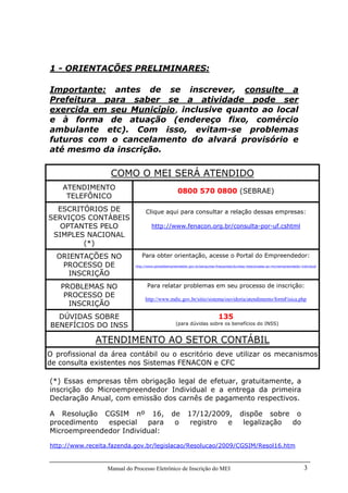 Manual do Processo Eletrônico de Inscrição do MEI 3
1 - ORIENTAÇÕES PRELIMINARES:
Importante: antes de se inscrever, consulte a
Prefeitura para saber se a atividade pode ser
exercida em seu Município, inclusive quanto ao local
e à forma de atuação (endereço fixo, comércio
ambulante etc). Com isso, evitam-se problemas
futuros com o cancelamento do alvará provisório e
até mesmo da inscrição.
COMO O MEI SERÁ ATENDIDO
ATENDIMENTO
TELEFÔNICO
0800 570 0800 (SEBRAE)
ESCRITÓRIOS DE
SERVIÇOS CONTÁBEIS
OPTANTES PELO
SIMPLES NACIONAL
(*)
Clique aqui para consultar a relação dessas empresas:
http://www.fenacon.org.br/consulta-por-uf.cshtml
ORIENTAÇÕES NO
PROCESSO DE
INSCRIÇÃO
Para obter orientação, acesse o Portal do Empreendedor:
http://www.portaldoempreendedor.gov.br/perguntas-frequentes/duvidas-relacionadas-ao-microempreendedor-individual
PROBLEMAS NO
PROCESSO DE
INSCRIÇÃO
Para relatar problemas em seu processo de inscrição:
http://www.mdic.gov.br/sitio/sistema/ouvidoria/atendimento/formFisica.php
DÚVIDAS SOBRE
BENEFÍCIOS DO INSS
135
(para dúvidas sobre os benefícios do INSS)
ATENDIMENTO AO SETOR CONTÁBIL
O profissional da área contábil ou o escritório deve utilizar os mecanismos
de consulta existentes nos Sistemas FENACON e CFC
(*) Essas empresas têm obrigação legal de efetuar, gratuitamente, a
inscrição do Microempreendedor Individual e a entrega da primeira
Declaração Anual, com emissão dos carnês de pagamento respectivos.
A Resolução CGSIM nº 16, de 17/12/2009, dispõe sobre o
procedimento especial para o registro e legalização do
Microempreendedor Individual:
http://www.receita.fazenda.gov.br/legislacao/Resolucao/2009/CGSIM/Resol16.htm
 