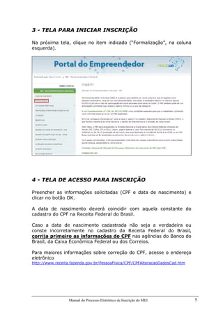 Manual do Processo Eletrônico de Inscrição do MEI 5
3 - TELA PARA INICIAR INSCRIÇÃO
Na próxima tela, clique no item indicado (“Formalização”, na coluna
esquerda).
4 - TELA DE ACESSO PARA INSCRIÇÃO
Preencher as informações solicitadas (CPF e data de nascimento) e
clicar no botão OK.
A data de nascimento deverá coincidir com aquela constante do
cadastro do CPF na Receita Federal do Brasil.
Caso a data de nascimento cadastrada não seja a verdadeira ou
conste incorretamente no cadastro da Receita Federal do Brasil,
corrija primeiro as informações do CPF nas agências do Banco do
Brasil, da Caixa Econômica Federal ou dos Correios.
Para maiores informações sobre correção do CPF, acesse o endereço
eletrônico
http://www.receita.fazenda.gov.br/PessoaFisica/CPF/CPFAlteracaoDadosCad.htm
 