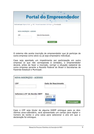 Manual do Processo Eletrônico de Inscrição do MEI 6
O sistema não aceita inscrição de empreendedor que já participe de
outra empresa como sócio ou já seja empresário individual.
Caso seja apontado um impedimento por participação em outra
empresa (e que não corresponda à verdade), o empreendedor
deverá, antes de fazer a inscrição, corrigir a situação cadastral da
outra empresa perante a Receita Federal do Brasil e Secretarias de
Fazenda Estadual e Municipal.
Caso o CPF seja titular de alguma DIRPF entregue para os dois
últimos anos-calendário, será apresentado um campo para digitar o
número do recibo e uma caixa para selecionar o ano em que a
declaração foi entregue.
 
