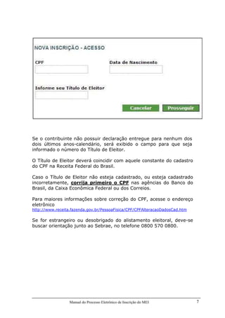 Manual do Processo Eletrônico de Inscrição do MEI 7
Se o contribuinte não possuir declaração entregue para nenhum dos
dois últimos anos-calendário, será exibido o campo para que seja
informado o número do Título de Eleitor.
O Título de Eleitor deverá coincidir com aquele constante do cadastro
do CPF na Receita Federal do Brasil.
Caso o Título de Eleitor não esteja cadastrado, ou esteja cadastrado
incorretamente, corrija primeiro o CPF nas agências do Banco do
Brasil, da Caixa Econômica Federal ou dos Correios.
Para maiores informações sobre correção do CPF, acesse o endereço
eletrônico
http://www.receita.fazenda.gov.br/PessoaFisica/CPF/CPFAlteracaoDadosCad.htm
Se for estrangeiro ou desobrigado do alistamento eleitoral, deve-se
buscar orientação junto ao Sebrae, no telefone 0800 570 0800.
 
