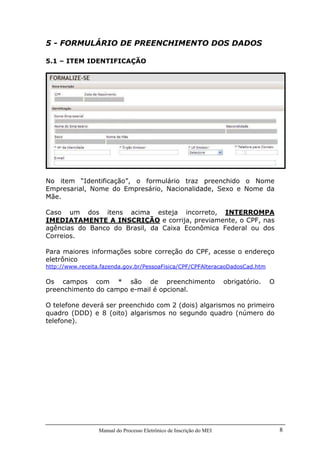 Manual do Processo Eletrônico de Inscrição do MEI 8
5 - FORMULÁRIO DE PREENCHIMENTO DOS DADOS
5.1 – ITEM IDENTIFICAÇÃO
No item “Identificação”, o formulário traz preenchido o Nome
Empresarial, Nome do Empresário, Nacionalidade, Sexo e Nome da
Mãe.
Caso um dos itens acima esteja incorreto, INTERROMPA
IMEDIATAMENTE A INSCRIÇÃO e corrija, previamente, o CPF, nas
agências do Banco do Brasil, da Caixa Econômica Federal ou dos
Correios.
Para maiores informações sobre correção do CPF, acesse o endereço
eletrônico
http://www.receita.fazenda.gov.br/PessoaFisica/CPF/CPFAlteracaoDadosCad.htm
Os campos com * são de preenchimento obrigatório. O
preenchimento do campo e-mail é opcional.
O telefone deverá ser preenchido com 2 (dois) algarismos no primeiro
quadro (DDD) e 8 (oito) algarismos no segundo quadro (número do
telefone).
 