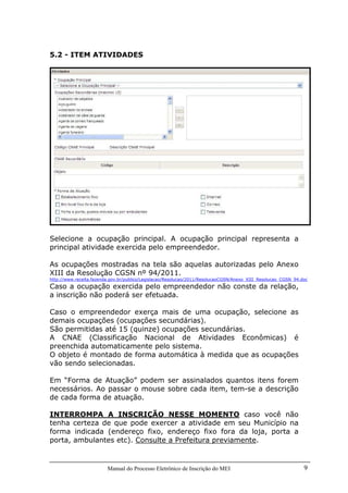 Manual do Processo Eletrônico de Inscrição do MEI 9
5.2 - ITEM ATIVIDADES
Selecione a ocupação principal. A ocupação principal representa a
principal atividade exercida pelo empreendedor.
As ocupações mostradas na tela são aquelas autorizadas pelo Anexo
XIII da Resolução CGSN nº 94/2011.
http://www.receita.fazenda.gov.br/publico/Legislacao/Resolucao/2011/ResolucaoCGSN/Anexo_XIII_Resolucao_CGSN_94.doc
Caso a ocupação exercida pelo empreendedor não conste da relação,
a inscrição não poderá ser efetuada.
Caso o empreendedor exerça mais de uma ocupação, selecione as
demais ocupações (ocupações secundárias).
São permitidas até 15 (quinze) ocupações secundárias.
A CNAE (Classificação Nacional de Atividades Econômicas) é
preenchida automaticamente pelo sistema.
O objeto é montado de forma automática à medida que as ocupações
vão sendo selecionadas.
Em “Forma de Atuação” podem ser assinalados quantos itens forem
necessários. Ao passar o mouse sobre cada item, tem-se a descrição
de cada forma de atuação.
INTERROMPA A INSCRIÇÃO NESSE MOMENTO caso você não
tenha certeza de que pode exercer a atividade em seu Município na
forma indicada (endereço fixo, endereço fixo fora da loja, porta a
porta, ambulantes etc). Consulte a Prefeitura previamente.
 
