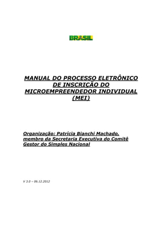 MANUAL DO PROCESSO ELETRÔNICO
DE INSCRIÇÃO DO
MICROEMPREENDEDOR INDIVIDUAL
(MEI)
Organização: Patrícia Bianchi Machado,
membro da Secretaria Executiva do Comitê
Gestor do Simples Nacional
V 3.0 – 06.12.2012
 