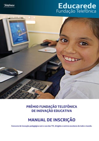 PRÊMIO FUNDAÇÃO TELEFÔNICA
                   DE INOVAÇÃO EDUCATIVA

                   MANUAL DE INSCRIÇÃO
Concurso de inovação pedagógica com o uso das TIC, dirigido a centros escolares de todo o mundo.
 