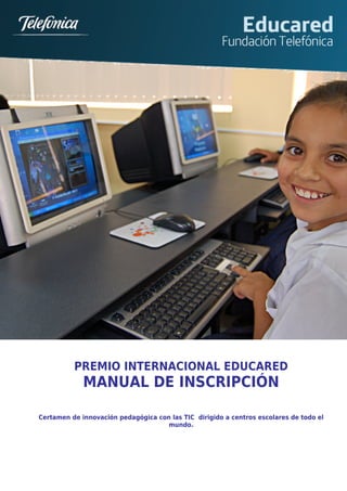 s




          PREMIO INTERNACIONAL EDUCARED
             MANUAL DE INSCRIPCIÓN

Certamen de innovación pedagógica con las TIC dirigido a centros escolares de todo el
                                     mundo.
 