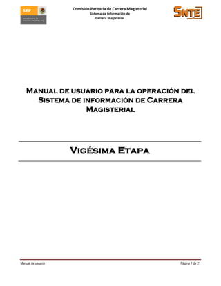 Comisión Paritaria de Carrera Magisterial
                             Sistema de Información de
                                 Carrera Magisterial




   Manual de usuario para la operación del
     Sistema de información de Carrera
                 Magisterial




                    Vigésima Etapa




Manual de usuario                                               Página 1 de 21
 