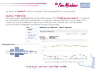 Na seção de "Usuários" você terá acesso a informação específica da sua audiência:
Usuários - Visão Geral:
Aqui você verá os usuários ativos por dia, mês e semana. Em "Tendências do usuário" você poderá
ver a quantidade de pessoas que começaram a usar seu aplicativo e também os que deixaram de
usá-lo. Mais abaixo poderá ver a divisão dos usuários por sexo, idade e país. Também poderá
acessar os dados de tráfego e de onde os usuários te procuraram.
 