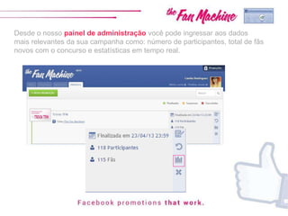 Desde o nosso painel de administração você pode ingressar aos dados
mais relevantes da sua campanha como: número de participantes, total de fãs
novos com o concurso e estatísticas em tempo real.
 