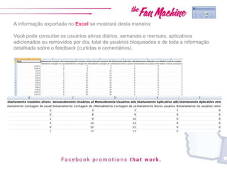 A informação exportada no Excel se mostrará desta maneira:
Você pode consultar os usuários ativos diários, semanais e mensais, aplicativos
adicionados ou removidos por dia, total de usuários bloqueados e de toda a informação
detalhada sobre o feedback (curtidas e comentários).
 