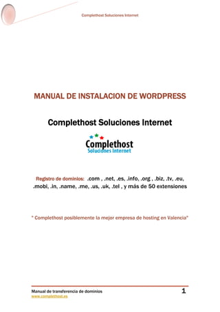 Complethost Soluciones Internet

MANUAL DE INSTALACION DE WORDPRESS

Complethost Soluciones Internet

Registro de dominios: .com , .net, .es, .info, .org , .biz, .tv, .eu,

.mobi, .in, .name, .me, .us, .uk, .tel , y más de 50 extensiones

" Complethost posiblemente la mejor empresa de hosting en Valencia"

Manual de transferencia de dominios
www.complethost.es

1

 
