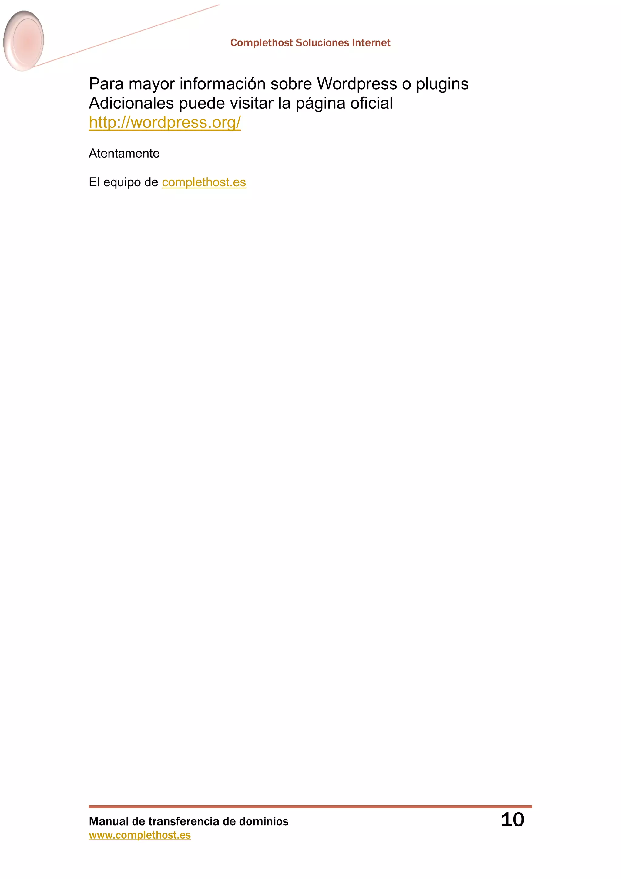 Complethost Soluciones Internet
Manual de transferencia de dominios
www.complethost.es
10
Para mayor información sobre Wordpress o plugins
Adicionales puede visitar la página oficial
http://wordpress.org/
Atentamente
El equipo de complethost.es
 