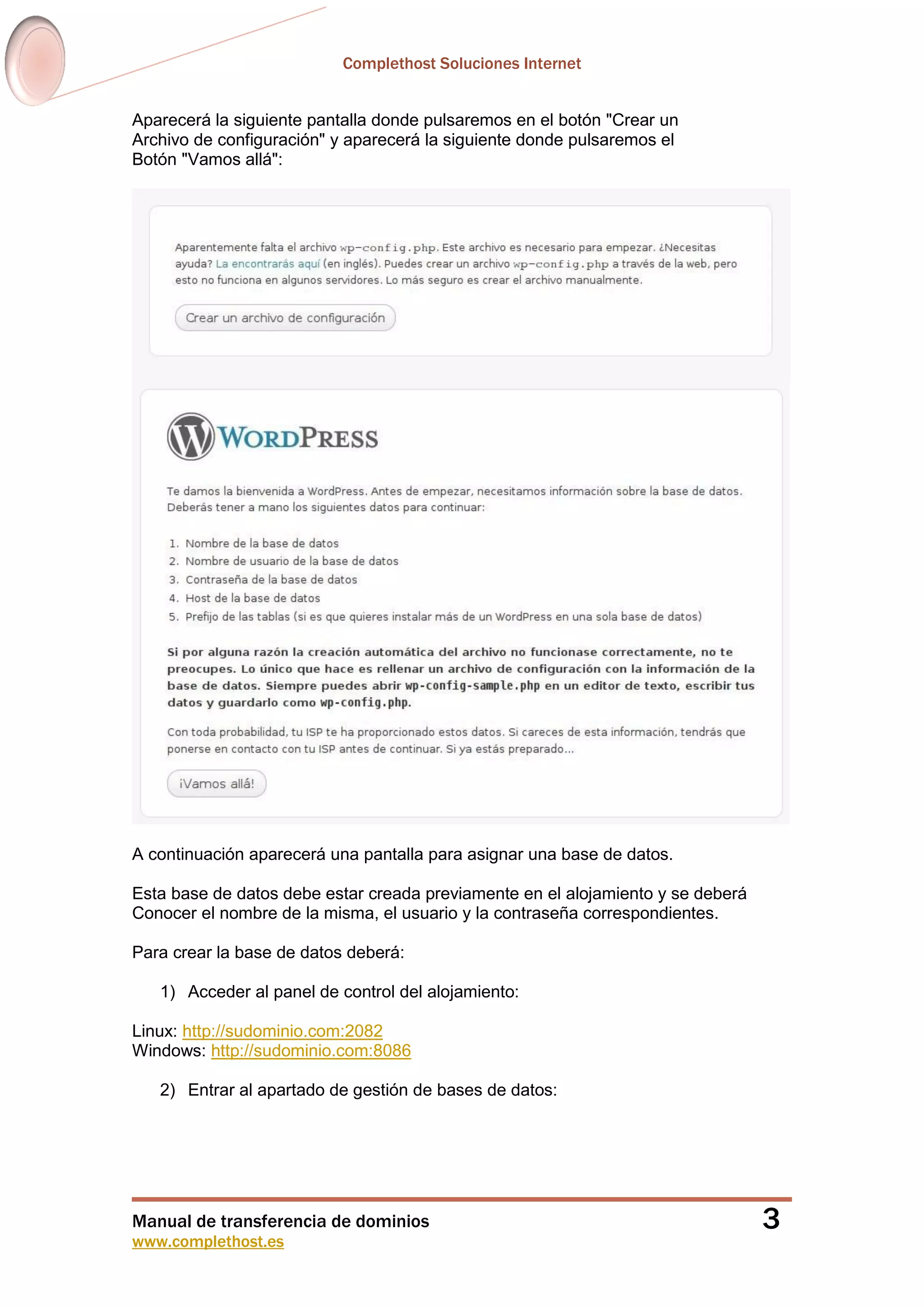 Complethost Soluciones Internet
Manual de transferencia de dominios
www.complethost.es
3
Aparecerá la siguiente pantalla donde pulsaremos en el botón "Crear un
Archivo de configuración" y aparecerá la siguiente donde pulsaremos el
Botón "Vamos allá":
A continuación aparecerá una pantalla para asignar una base de datos.
Esta base de datos debe estar creada previamente en el alojamiento y se deberá
Conocer el nombre de la misma, el usuario y la contraseña correspondientes.
Para crear la base de datos deberá:
1) Acceder al panel de control del alojamiento:
Linux: http://sudominio.com:2082
Windows: http://sudominio.com:8086
2) Entrar al apartado de gestión de bases de datos:
 