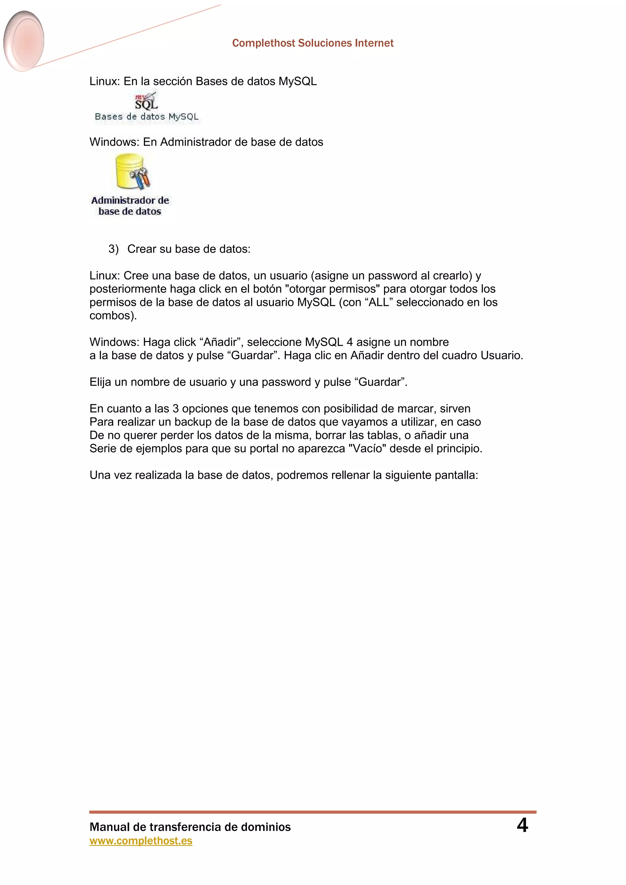 Complethost Soluciones Internet
Manual de transferencia de dominios
www.complethost.es
4
Linux: En la sección Bases de datos MySQL
Windows: En Administrador de base de datos
3) Crear su base de datos:
Linux: Cree una base de datos, un usuario (asigne un password al crearlo) y
posteriormente haga click en el botón "otorgar permisos" para otorgar todos los
permisos de la base de datos al usuario MySQL (con “ALL” seleccionado en los
combos).
Windows: Haga click “Añadir”, seleccione MySQL 4 asigne un nombre
a la base de datos y pulse “Guardar”. Haga clic en Añadir dentro del cuadro Usuario.
Elija un nombre de usuario y una password y pulse “Guardar”.
En cuanto a las 3 opciones que tenemos con posibilidad de marcar, sirven
Para realizar un backup de la base de datos que vayamos a utilizar, en caso
De no querer perder los datos de la misma, borrar las tablas, o añadir una
Serie de ejemplos para que su portal no aparezca "Vacío" desde el principio.
Una vez realizada la base de datos, podremos rellenar la siguiente pantalla:
 