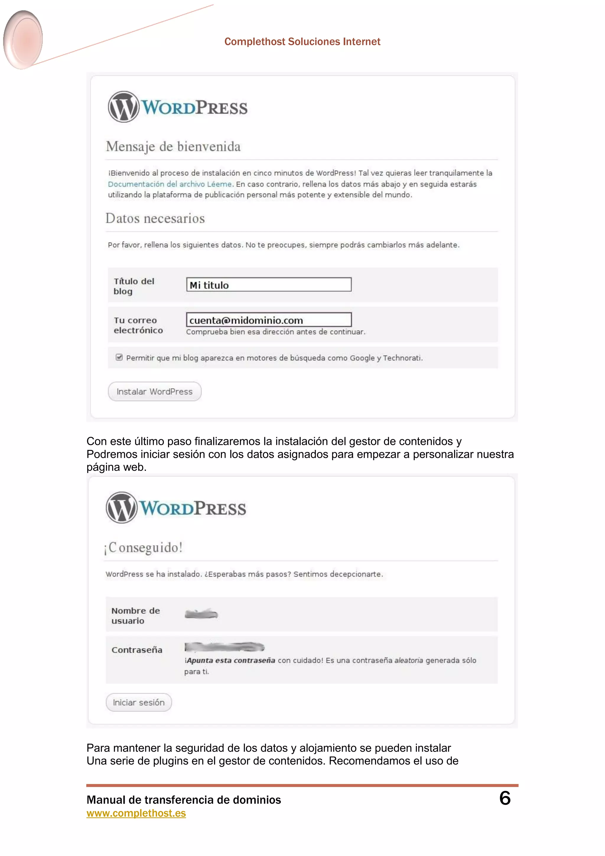 Complethost Soluciones Internet
Manual de transferencia de dominios
www.complethost.es
6
Con este último paso finalizaremos la instalación del gestor de contenidos y
Podremos iniciar sesión con los datos asignados para empezar a personalizar nuestra
página web.
Para mantener la seguridad de los datos y alojamiento se pueden instalar
Una serie de plugins en el gestor de contenidos. Recomendamos el uso de
 