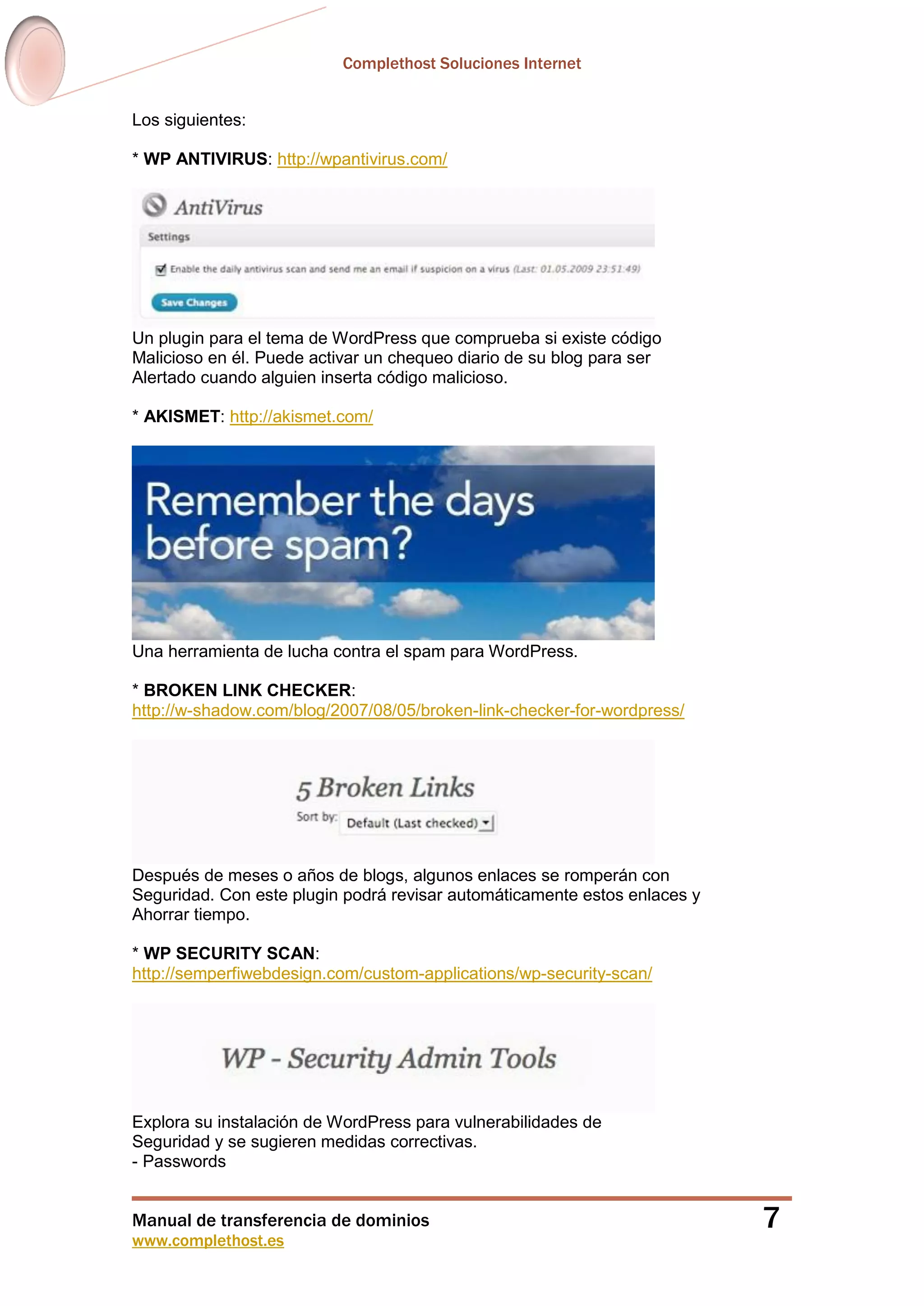Complethost Soluciones Internet
Manual de transferencia de dominios
www.complethost.es
7
Los siguientes:
* WP ANTIVIRUS: http://wpantivirus.com/
Un plugin para el tema de WordPress que comprueba si existe código
Malicioso en él. Puede activar un chequeo diario de su blog para ser
Alertado cuando alguien inserta código malicioso.
* AKISMET: http://akismet.com/
Una herramienta de lucha contra el spam para WordPress.
* BROKEN LINK CHECKER:
http://w-shadow.com/blog/2007/08/05/broken-link-checker-for-wordpress/
Después de meses o años de blogs, algunos enlaces se romperán con
Seguridad. Con este plugin podrá revisar automáticamente estos enlaces y
Ahorrar tiempo.
* WP SECURITY SCAN:
http://semperfiwebdesign.com/custom-applications/wp-security-scan/
Explora su instalación de WordPress para vulnerabilidades de
Seguridad y se sugieren medidas correctivas.
- Passwords
 
