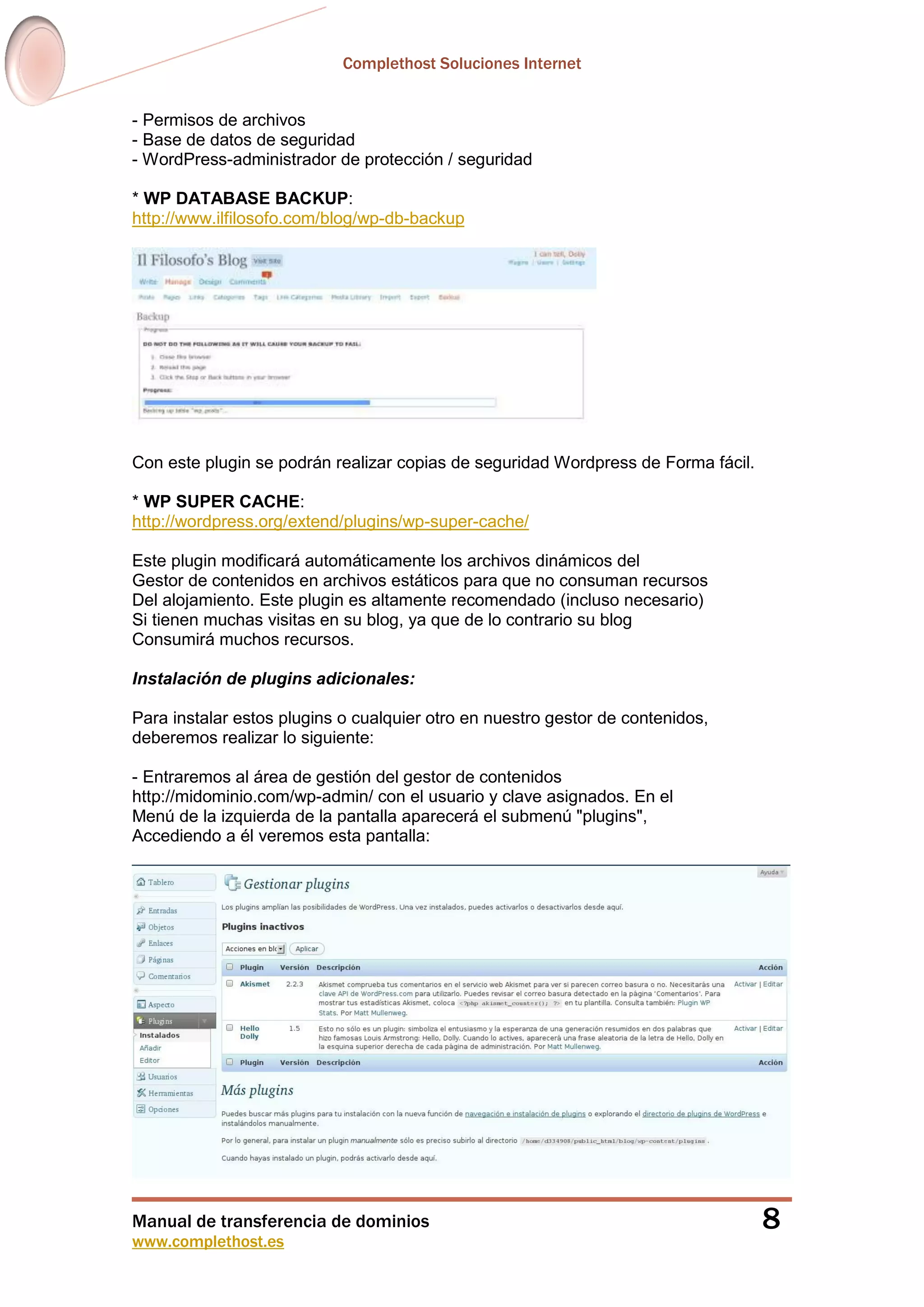 Complethost Soluciones Internet
Manual de transferencia de dominios
www.complethost.es
8
- Permisos de archivos
- Base de datos de seguridad
- WordPress-administrador de protección / seguridad
* WP DATABASE BACKUP:
http://www.ilfilosofo.com/blog/wp-db-backup
Con este plugin se podrán realizar copias de seguridad Wordpress de Forma fácil.
* WP SUPER CACHE:
http://wordpress.org/extend/plugins/wp-super-cache/
Este plugin modificará automáticamente los archivos dinámicos del
Gestor de contenidos en archivos estáticos para que no consuman recursos
Del alojamiento. Este plugin es altamente recomendado (incluso necesario)
Si tienen muchas visitas en su blog, ya que de lo contrario su blog
Consumirá muchos recursos.
Instalación de plugins adicionales:
Para instalar estos plugins o cualquier otro en nuestro gestor de contenidos,
deberemos realizar lo siguiente:
- Entraremos al área de gestión del gestor de contenidos
http://midominio.com/wp-admin/ con el usuario y clave asignados. En el
Menú de la izquierda de la pantalla aparecerá el submenú "plugins",
Accediendo a él veremos esta pantalla:
 