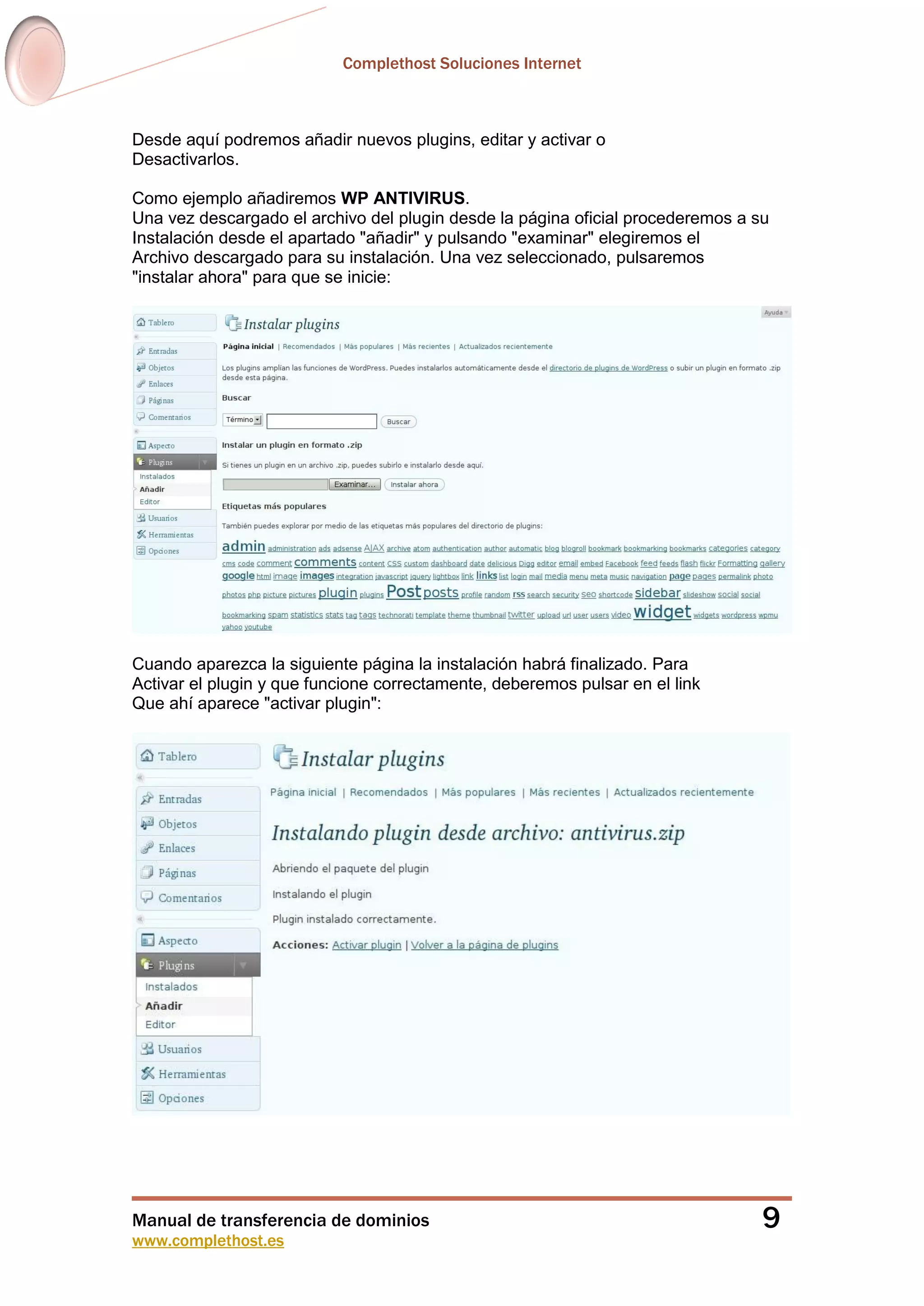 Complethost Soluciones Internet
Manual de transferencia de dominios
www.complethost.es
9
Desde aquí podremos añadir nuevos plugins, editar y activar o
Desactivarlos.
Como ejemplo añadiremos WP ANTIVIRUS.
Una vez descargado el archivo del plugin desde la página oficial procederemos a su
Instalación desde el apartado "añadir" y pulsando "examinar" elegiremos el
Archivo descargado para su instalación. Una vez seleccionado, pulsaremos
"instalar ahora" para que se inicie:
Cuando aparezca la siguiente página la instalación habrá finalizado. Para
Activar el plugin y que funcione correctamente, deberemos pulsar en el link
Que ahí aparece "activar plugin":
 