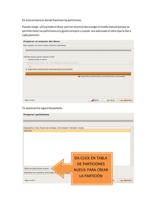 En estaventanaesdonde hacemoslasparticiones
Puedeselegir utilizartodoel disco perote recomiendoescogerel modomanual porque te
permite hacerlasparticionesatu gustosiempre ycuando sea adecuadoel valorque le dasa
cada partición.
Te aparecerála siguientepantalla
DA CLICK EN TABLA
DE PARTICIONES
NUEVA PARA CREAR
LA PARTICIÓN
 