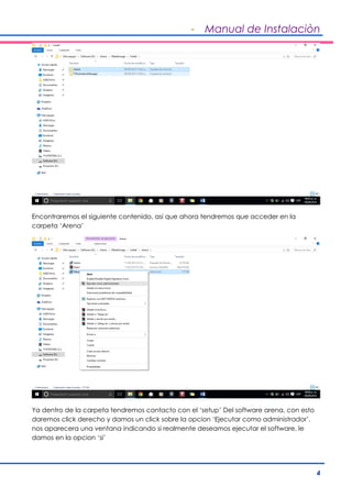 - Manual de Instalaciòn
4
Encontraremos el siguiente contenido, asi que ahora tendremos que acceder en la
carpeta ‘Arena’
Ya dentro de la carpeta tendremos contacto con el ‘setup’ Del software arena, con esto
daremos click derecho y damos un click sobre la opcion ‘Ejecutar como administrador’,
nos aparecera una ventana indicando si realmente deseamos ejecutar el software, le
damos en la opcion ‘si’
 