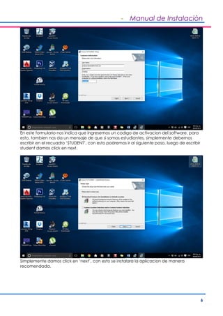 - Manual de Instalaciòn
6
En este formulario nos indica que ingresemos un codigo de activacion del software, para
esto, tambien nos da un mensaje de que si somos estudiantes, simplemente debemos
escribir en el recuadro ‘STUDENT’, con esto podremos ir al siguiente paso, luego de escribir
student damos click en next.
Simplemente damos click en ‘next’, con esto se instalara la aplicacion de manera
recomendada.
 