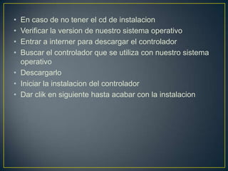 •
•
•
•

En caso de no tener el cd de instalacion
Verificar la version de nuestro sistema operativo
Entrar a interner para descargar el controlador
Buscar el controlador que se utiliza con nuestro sistema
operativo
• Descargarlo
• Iniciar la instalacion del controlador
• Dar clik en siguiente hasta acabar con la instalacion

 