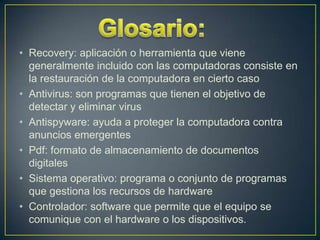 • Recovery: aplicación o herramienta que viene
generalmente incluido con las computadoras consiste en
la restauración de la computadora en cierto caso
• Antivirus: son programas que tienen el objetivo de
detectar y eliminar virus
• Antispyware: ayuda a proteger la computadora contra
anuncios emergentes
• Pdf: formato de almacenamiento de documentos
digitales
• Sistema operativo: programa o conjunto de programas
que gestiona los recursos de hardware
• Controlador: software que permite que el equipo se
comunique con el hardware o los dispositivos.

 