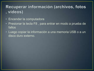 • Encender la computadora
• Presionar la tecla F8 , para entrar en modo a prueba de
fallos
• Luego copiar la información a una memoria USB o a un
disco duro externo.

 
