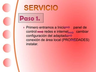 Paso 1.
    Primero entramos a Inicio    panel de
     control     redes e internet  cambiar
     configuración del adaptador
     conexión de área local (PROPIEDADES)
     instalar.
 