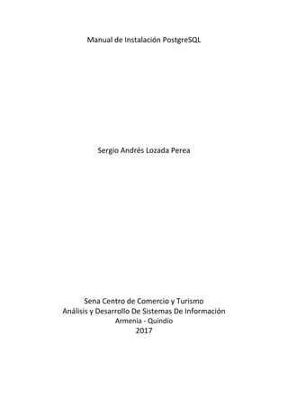 Manual de Instalación PostgreSQL
Sergio Andrés Lozada Perea
Sena Centro de Comercio y Turismo
Análisis y Desarrollo De Sistemas De Información
Armenia - Quindío
2017
 