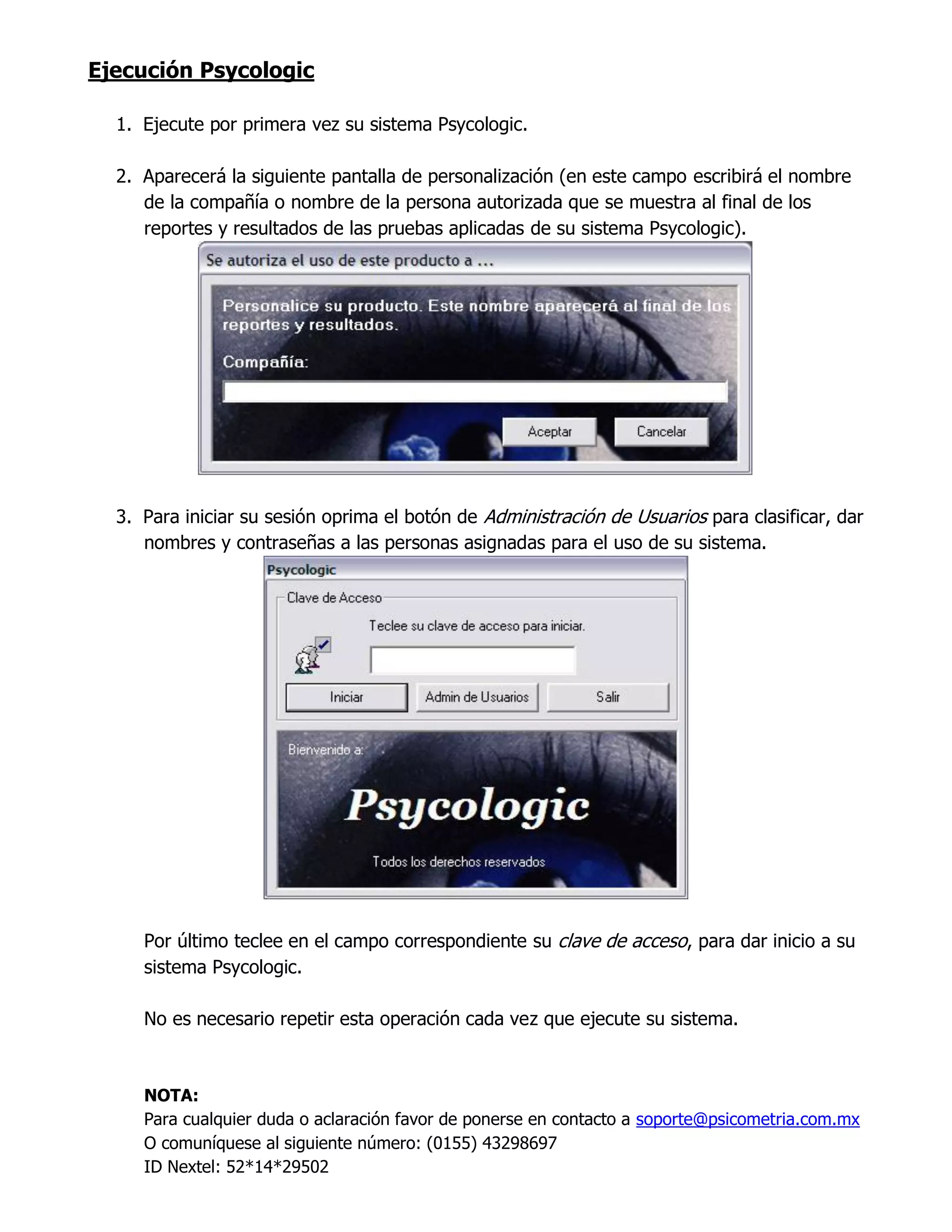 Ejecución Psycologic
1. Ejecute por primera vez su sistema Psycologic.
2. Aparecerá la siguiente pantalla de personalización (en este campo escribirá el nombre
de la compañía o nombre de la persona autorizada que se muestra al final de los
reportes y resultados de las pruebas aplicadas de su sistema Psycologic).
3. Para iniciar su sesión oprima el botón de Administración de Usuarios para clasificar, dar
nombres y contraseñas a las personas asignadas para el uso de su sistema.
Por último teclee en el campo correspondiente su clave de acceso, para dar inicio a su
sistema Psycologic.
No es necesario repetir esta operación cada vez que ejecute su sistema.
NOTA:
Para cualquier duda o aclaración favor de ponerse en contacto a soporte@psicometria.com.mx
O comuníquese al siguiente número: (0155) 43298697
ID Nextel: 52*14*29502
 