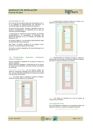 MANUALES DE INSTALACIÓN 
Puertas de paso 
suministradas en kit 
En el caso de que el producto haya sido suministrado en kit, y 
no se disponga de especificaciones del fabricante, se 
recomienda seguir las siguientes pautas de instalación: 
Se fijará de forma exacta, nivelada y aplomada el cerco al 
precerco correspondiente. Se comenzará por el lado que 
contiene los pernios/bisagras. 
A continuación se colocará la puerta mediante los herrajes 
correspondientes y se compruebará el escuadrado (ver 
gráfico del apartado 4.3.3) y el nivelado (ver gráfico del 
apartado 4.3.5). 
Se revisarán holguras, y se atornillarán definitivamente todos 
los elementos del cerco al precerco. 
Para lograr el sellado completo de las holguras cerco-precerco, 
se utilizará espuma de poliuretano. 
Por último, se fijará el tapajuntas, del mismo modo que en el 
apartado 4.3.10. 
4.5 Componentes especiales. Instalación 
vidrios y molduras. 
Una vez concluida la instalación de la puerta se colocan los 
vidrios y molduras. 
Existen diferentes tipologías y nomenclaturas de las mismas 
en función de los fabricantes. Así mismo variarán los sistemas 
de colocación. 
INSTALACIÓN TRADICIONAL. En las puertas vidriera los 
vidrios se suministran separados de la hoja de puerta. Por 
ello, una vez finalizada la instalación de la puerta se procede 
a la colocación de los vidrios. 
4.5.1 En primer lugar se retirará el cuadro de moldura 
situado en la parte interior de la habitación. 
4.5.2 A continuación se situará el vidrio en su hueco, y se 
añadirán cuatro pequeños puntos de silicona. 
4.5.3 Posteriormente se instalará de nuevo el cuadro de 
moldura que se ha retirado. Se utilizarán alfileres sin cabeza 
para fijar la moldura al bastidor de la puerta. 
4.5.4 Por último se retocarán con cera los puntos de 
inserción de los alfileres. 
4.6 Inspección final 
Una vez finalizada la instalación se recomienda realizar una 
inspección final para examinar los siguientes aspectos: 
Dimensiones hueco entre galces 
Versión 10/03/2009 Página 10 de 11 
 