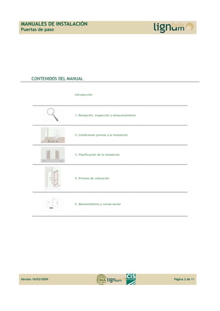 MANUALES DE INSTALACIÓN 
Puertas de paso 
CONTENIDOS DEL MANUAL 
Introducción 
1. Recepción, inspección y almacenamiento 
2. Condiciones previas a la instalación 
3. Planificación de la instalación 
4. Proceso de colocación 
5. Mantenimiento y conservación 
Versión 10/03/2009 Página 2 de 11 
 
