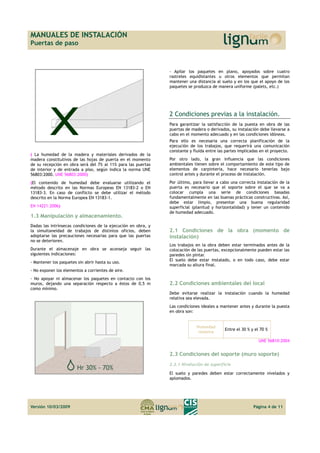 MANUALES DE INSTALACIÓN 
Puertas de paso 
( La humedad de la madera y materiales derivados de la 
madera constitutivos de las hojas de puerta en el momento 
de su recepción en obra será del 7% al 11% para las puertas 
de interior y de entrada a piso, según indica la norma UNE 
56803:2000. UNE 56803:2000) 
(El contenido de humedad debe evaluarse utilizando el 
método descrito en las Normas Europeas EN 13183-2 o EN 
13183-3. En caso de conflicto se debe utilizar el método 
descrito en la Norma Europea EN 13183-1. 
EN 14221:2006) 
1.3 Manipulación y almacenamiento. 
Dadas las intrínsecas condiciones de la ejecución en obra, y 
la simultaneidad de trabajos de distintos oficios, deben 
adoptarse las precauciones necesarias para que las puertas 
no se deterioren. 
Durante el almacenaje en obra se aconseja seguir las 
siguientes indicaciones: 
- Mantener los paquetes sin abrir hasta su uso. 
- No exponer los elementos a corrientes de aire. 
- No apoyar ni almacenar los paquetes en contacto con los 
muros, dejando una separación respecto a éstos de 0,5 m 
como mínimo. 
- Apilar los paquetes en plano, apoyados sobre cuatro 
rastreles equidistantes u otros elementos que permitan 
mantener una distancia al suelo y en los que el apoyo de los 
paquetes se produzca de manera uniforme (palets, etc.) 
2 Condiciones previas a la instalación. 
Para garantizar la satisfacción de la puesta en obra de las 
puertas de madera o derivados, su instalación debe llevarse a 
cabo en el momento adecuado y en las condiciones idóneas. 
Para ello es necesaria una correcta planificación de la 
ejecución de los trabajos, que requerirá una comunicación 
constante y fluida entre las partes implicadas en el proyecto. 
Por otro lado, la gran influencia que las condiciones 
ambientales tienen sobre el comportamiento de este tipo de 
elementos de carpintería, hace necesario tenerlas bajo 
control antes y durante el proceso de instalación. 
Por último, para llevar a cabo una correcta instalación de la 
puerta es necesario que el soporte sobre el que se va a 
colocar cumpla una serie de condiciones basadas 
fundamentalmente en las buenas prácticas constructivas. Así, 
debe estar limpio, presentar una buena regularidad 
superficial (planitud y horizontalidad) y tener un contenido 
de humedad adecuado. 
2.1 Condiciones de la obra (momento de 
instalación) 
Los trabajos en la obra deben estar terminados antes de la 
colocación de las puertas, excepcionalmente pueden estar las 
paredes sin pintar. 
El suelo debe estar instalado, o en todo caso, debe estar 
marcada su altura final. 
2.2 Condiciones ambientales del local 
Debe evitarse realizar la instalación cuando la humedad 
relativa sea elevada. 
Las condiciones ideales a mantener antes y durante la puesta 
en obra son: 
Humedad 
relativa Entre el 30 % y el 70 % 
UNE 56810:2004 
2.3 Condiciones del soporte (muro soporte) 
2.3.1 Nivelación de superficie 
El suelo y paredes deben estar correctamente nivelados y 
aplomados. 
Versión 10/03/2009 Página 4 de 11 
 
