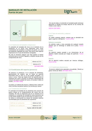 MANUALES DE INSTALACIÓN 
Puertas de paso 
2.3.2 Condiciones de humedad y temperatura 
El contenido de humedad del muro en el momento de la 
instalación es un factor muy importante para evitar 
transmisiones de humedad al conjunto de puerta, así como 
los problemas originados por éstos. Este factor tiene especial 
importancia en el caso de elementos rechapados. 
Por ello es necesario asegurar que haya pasado el tiempo 
suficiente para el correcto fraguado y completo secado de los 
componentes del muro. 
Humedad de paredes y techos Inferior al 2.5 % 
Humedad de yesos y pinturas Inferior al 5 % 
UNE 56810:2004 
2.4 Condiciones del soporte (precerco) 
(El precerco (o premarco), es el conjunto de elementos, 
generalmente de madera, que se sitúan en posición 
intermedia entre la obra (a la que quedan anclados) y el 
marco o cerco. Tiene por objeto servir de plantilla para el 
replanteo de la obra y facilitar el montaje y desmontaje del 
conjunto de puerta (unidad de hueco), sin producir daños en 
la obra. UNE 56801:2008) 
Las patas y el cabezal del precerco, deberán estar unidos por 
cola y tornillos (se podrán sustituir los tornillos por clavos) 
2.4.1 Condiciones de humedad 
El contenido de humedad de los elementos del conjunto de 
puerta influye en el comportamiento del mismo una vez 
instalado. Por ello es importante que en el momento de la 
instalación el contenido de humedad de estos elementos sea 
lo más similar posible al que se prevé que va a tener en uso. 
Se indican a continuación los valores de humedad máximos 
recomendados para los elementos de carpintería: 
Edificios sin calefacción Inferior al 16 % 
Edificios con calefacción Inferior al 13 % 
Fuente: UNE-EN 942:2007 
(En caso de duda, el contenido en humedad puede estimarse 
aplicando el método de ensayo descrito en las normas EN 
13183-2 o EN 13183-3. 
UNE-EN 13307:2007) 
2.4.2 Tipos de materiales y defectos 
Especie 
(Es válida cualquier especie, siempre que su densidad sea 
igual o superior a 450 kg/m3. Fuente: AITIM) 
Defectos y anomalías 
(Se admiten nudos y otras anomalías de cualquier tamaño 
siempre que se mantenga la solidez de la pieza. Fuente 
AITIM) 
Hongos 
(Se admitirá madera azulada o con coloraciones. No se 
admitirá madera atacada por hongos de pudrición. Fuente 
AITIM) 
Insectos 
(No se admitirá madera atacada por insectos xilófagos. 
Fuente AITIM) 
2.4.3 Condiciones dimensionales 
El precerco deberá estar aplomado y escuadrado. (Tendrá un 
grosor mínimo de 30mm UNE 56802:2001). 
Versión 10/03/2009 Página 5 de 11 
 