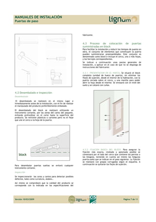 MANUALES DE INSTALACIÓN 
Puertas de paso 
4.2 Desembalado e inspección 
Desembalado 
El desembalado se realizará en el mismo lugar e 
inmediatamente antes de la instalación, con el fin de realizar 
el manipulado del producto preferiblemente embalado. 
El desembalado del block se realizará utilizando un 
instrumento cortante, por las zonas del canto del paquete, 
evitando profundizar en el corte hasta la superficie del 
producto. Se retirarán plásticos o cartones pero no el fleje 
que une el cerco a la hoja de la puerta. 
Para desembalar puertas sueltas se evitará cualquier 
instrumento cortante. 
Inspección 
Se inspeccionarán las caras y cantos para detectar posibles 
defectos, tales como curvatura, alabeo… 
Así mismo se comprobará que la calidad del producto se 
corresponde con la indicada en las especificaciones del 
fabricante. 
4.3 Proceso de colocación de puertas 
suministradas en block 
Para facilitar la instalación y reducir los tiempos de puesta en 
obra, el conjunto de elementos que constituyen la puerta 
pueden suministrarse preensamblados. Este conjunto es 
denominado como block e incluye el cerco, una o más hojas, 
y los herrajes correspondientes. 
Se indican a continuación unas pautas generales de 
instalación, a aplicar en el caso de que no se disponga de 
instrucciones del fabricante: 
4.3.1. PRESENTACION EN EL HUECO. Se situará el block 
completo (unidad de hueco de puerta), sin eliminar los 
flejes de sujeción, desde el interior de la habitación, con la 
puerta cerrada sobre el cerco, y una manilla para poder 
abrir la hoja desde el interior. Se enrasará con el nivel del 
suelo y se calzará con cuñas. 
4.3.2. FIJACION BASICA DEL BLOCK. Para asegurar la 
fijación más exacta, nivelada y aplomada posible se 
comenzará por el lado del cerco que contiene los pernios o 
las bisagras, teniendo en cuenta así mismo las holguras 
puerta-suelo que se indican en el paso siguiente. La fijación 
se realizará con grapas corrugadas según el esquema. A 
continuación se quitarán los flejes de sujeción. 
Versión 10/03/2009 Página 7 de 11 
 