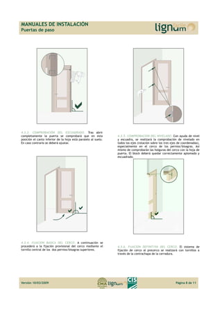 MANUALES DE INSTALACIÓN 
Puertas de paso 
4.3.3. COMPROBACIÓN DEL ESCUADRADO. Tras abrir 
completamente la puerta se comprobará que en esta 
posición el canto inferior de la hoja está paralelo al suelo. 
En caso contrario se deberá ajustar. 
4.3.4. FIJACION BASICA DEL CERCO. A continuación se 
procederá a la fijación provisional del cerco mediante el 
tornillo central de los dos pernios/bisagras superiores. 
4.3.5. COMPROBACION DEL NIVELADO. Con ayuda de nivel 
y escuadra, se realizará la comprobación de nivelado en 
todos los ejes (rotación sobre los tres ejes de coordenadas), 
especialmente en el cerco de los pernios/bisagras. Así 
mismo de comprobarán las holguras del cerco con la hoja de 
puerta. El block deberá quedar correctamente aplomado y 
escuadrado. 
4.3.6. FIJACION DEFINITIVA DEL CERCO. El sistema de 
fijación de cerco al precerco se realizará con tornillos a 
través de la contrachapa de la cerradura. 
Versión 10/03/2009 Página 8 de 11 
 